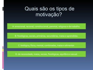 Quais são os tipos de motivação? A: emocional, racional, constitucional, parental, religiosa e de trabalho.  B: fisiológicas, sociais, primárias, secundárias, inatas e aprendidas. C: biológica, física, mental, combinadas, inatas e alimentar. D: de necessidade, inatas, sociais, fisiológicas, equilíbrio e sexual. 