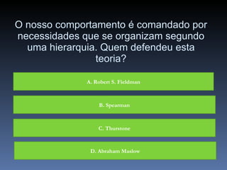 O nosso comportamento é comandado por necessidades que se organizam segundo uma hierarquia. Quem defendeu esta teoria? A. Robert S. Fieldman B. Spearman C. Thurstone D. Abraham Maslow 