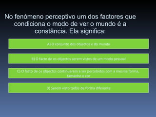 No fenómeno perceptivo um dos factores que condiciona o modo de ver o mundo é a constância. Ela significa: A) O conjunto dos objectos e do mundo B) O facto de os objectos serem vistos de um modo pessoal C) O facto de os objectos continuarem a ser percebidos com a mesma forma,  tamanho e cor D) Serem visto todos de forma diferente 