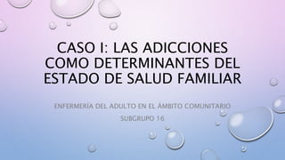 CASO I: LAS ADICCIONES
COMO DETERMINANTES DEL
ESTADO DE SALUD FAMILIAR
ENFERMERÍA DEL ADULTO EN EL ÁMBITO COMUNITARIO
SUBGRUPO 16
 