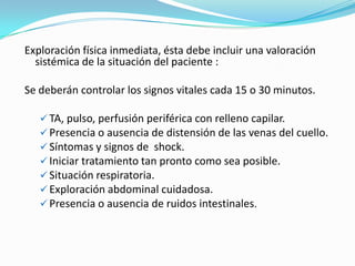 Exploración física inmediata, ésta debe incluir una valoración
  sistémica de la situación del paciente :

Se deberán controlar los signos vitales cada 15 o 30 minutos.

    TA, pulso, perfusión periférica con relleno capilar.
    Presencia o ausencia de distensión de las venas del cuello.
    Síntomas y signos de shock.
    Iniciar tratamiento tan pronto como sea posible.
    Situación respiratoria.
    Exploración abdominal cuidadosa.
    Presencia o ausencia de ruidos intestinales.
 