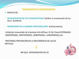 TRATAMIENTO CONSERVADOR
 EMPLEO DE:

- ANTAGONISTAS DE H2 O SOMASTOTINA: facilitar la cicatrización de los
  ulcus duodenal.

- INHIBIDORES DE LA BOMBA PROTONES (IBP): Antisecretorios.

Inhibición irreversible de la bomba H+K+ATPasa  Cél. Pared ESTÓMAGO
OMEOPRAZOL, PANTOPRAZOL, ROBEPRAZOL, LANSOPRAZOL,etc.

PREFERIBLE PREVENCIÓN DE LA RECURRENCIA DE ULCUS
PÉPTICAS


                IBP QUE ANTAGONISTAS DE H2
 