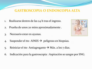 GASTROSCOPIA O ENDOSCOPIA ALTA

1.   Realizarse dentro de las 24 h tras el ingreso.

2. Prueba de unos 20 mins aproximadamente .

3.   Necesario estar en ayunas.

4.   Suspender el tto AINES  peligroso en biopsias.

5.   Reiniciar el tto Antiagregante  Máx. a los 7 días.

6.   Indicación para la gastroscopia : Aspiración se sangre por SNG.
 