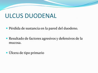 ULCUS DUODENAL
 Pérdida de sustancia en la pared del duodeno.


 Resultado de factores agresivos y defensivos de la
 mucosa.

 Úlcera de tipo primario
 