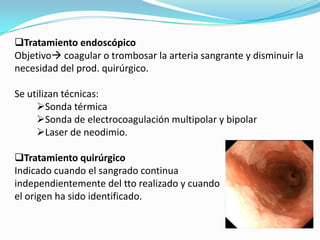Tratamiento endoscópico
Objetivo coagular o trombosar la arteria sangrante y disminuir la
necesidad del prod. quirúrgico.

Se utilizan técnicas:
     Sonda térmica
     Sonda de electrocoagulación multipolar y bipolar
     Laser de neodimio.

Tratamiento quirúrgico
Indicado cuando el sangrado continua
independientemente del tto realizado y cuando
el origen ha sido identificado.
 