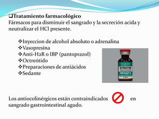 Tratamiento farmacológico
Fármacos para disminuir el sangrado y la secreción acida y
neutralizar el HCl presente.

    Inyeccion de alcohol absoluto o adrenalina
    Vasopresina
    Anti-H2R o IBP (pantoprazol)
    Octreótido
    Preparaciones de antiácidos
    Sedante



Los antiocolinérgicos están contraindicados          en
sangrado gastrointestinal agudo.
 