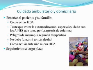 Cuidado ambulatorio y domiciliario
 Enseñar al paciente y su familia:
   • Cómo evitar HDA
   • Tiene que evitar la automedicación, especial cuidado con
     los AINES que toma por la artrosis de columna
   • Peligros de incumplir régimen terapéutico
   • No debe fumar ni tomar alcohol
   • Como actuar ante una nueva HDA
 Seguimiento a largo plazo
 