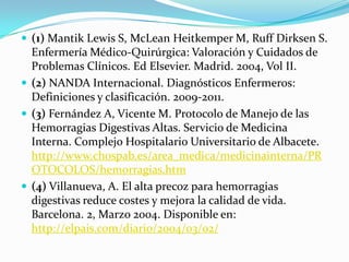  (1) Mantik Lewis S, McLean Heitkemper M, Ruff Dirksen S.
  Enfermería Médico-Quirúrgica: Valoración y Cuidados de
  Problemas Clínicos. Ed Elsevier. Madrid. 2004, Vol II.
 (2) NANDA Internacional. Diagnósticos Enfermeros:
  Definiciones y clasificación. 2009-2011.
 (3) Fernández A, Vicente M. Protocolo de Manejo de las
  Hemorragias Digestivas Altas. Servicio de Medicina
  Interna. Complejo Hospitalario Universitario de Albacete.
  http://www.chospab.es/area_medica/medicinainterna/PR
  OTOCOLOS/hemorragias.htm
 (4) Villanueva, A. El alta precoz para hemorragias
  digestivas reduce costes y mejora la calidad de vida.
  Barcelona. 2, Marzo 2004. Disponible en:
  http://elpais.com/diario/2004/03/02/
 