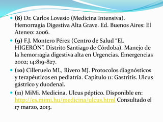  (8) Dr. Carlos Lovesio (Medicina Intensiva).
  Hemorragia Digestiva Alta Grave. Ed. Buenos Aires: El
  Ateneo: 2006.
 (9) F.J. Montero Pérez (Centro de Salud “EL
  HIGERÓN”. Distrito Santiago de Córdoba). Manejo de
  la hemorragia digestiva alta en Urgencias. Emergencias
  2002; 14:819-827.
 (10) Cilleruelo ML, Rivero MJ. Protocolos diagnósticos
  y terapéuticos en pediatría. Capítulo 11: Gastritis. Ulcus
  gástrico y duodenal.
 (11) MiMi. Medicina. Ulcus péptico. Disponible en:
  http://es.mimi.hu/medicina/ulcus.html Consultado el
  17 marzo, 2013.
 