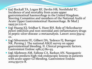  (12) Rockall TA, Logan RF, Devlin HB, Northfield TC.
  Incidence of and mortality from acute upper
  gastrointestinal haemorrhage in the United Kingdom.
  Steering Committee and members of the National Audit of
  Acute Upper Gastrointestinal Haemorrhage. Br Med J
  1995;311:222-6.
 (13) Huang JQ, Sridhar S, Hunt RH. Role of Helicobacter
  pylori infection and non-steroidal anti-inflammatory drugs
  in peptic-ulcer disease: a metaanalysis. Lancet 2002;359:14-
  22.
 (14) Silverstein FE, Gilbert DA, Tedesco FJ, Buenger
  NK, Persing J. The national ASGE survey on upper
  gastrointestinal bleeding. II. Clinical prognostic factors.
  Gastrointest Endosc 1981;27:80-93.
 (15) Aljebreen AM, Fallone CA, Barkun AN. Nasogastric
  aspirate predicts high-risk endoscopic lesions in patients
  with acute upper-GI bleeding. Gastrointest Endosc
  2004;59:172-8.
 