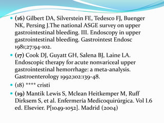  (16) Gilbert DA, Silverstein FE, Tedesco FJ, Buenger
  NK, Persing J.The national ASGE survey on upper
  gastrointestinal bleeding. III. Endoscopy in upper
  gastrointestinal bleeding. Gastrointest Endosc
  1981;27:94-102.
 (17) Cook DJ, Guyatt GH, Salena BJ, Laine LA.
  Endoscopic therapy for acute nonvariceal upper
  gastrointestinal hemorrhage: a meta-analysis.
  Gastroenterology 1992;102:139-48.
 (18) **** cristi
 (19) Mantik Lewis S, Mclean Heitkemper M, Ruff
  Dirksem S, et al. Enfermería Medicoquirúrgica. Vol I.6
  ed. Elsevier. P[1049-1052]. Madrid (2004)
 