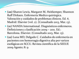  (20) Sharon Lewis, Margaret M, Heitkemper, Shannon
  Ruff Dirksen. Enfermería Medico quirúrgica.
  Valoración y cuidados de problemas clínicos. Ed. 6.
  Madrid: Elsevier (vol. 2). (Consultado 2013, Mar. 13).
 (21) NANDA International. Diagnósticos enfermeros.
  Definiciones y clasificación 2009 – 2011. Ed.:
  Barcelona. Elsevier. (Consultado 2013, Mar. 13).
 (22) Luna MD, Delgado C. Cuidados de enfermería en
  pacientes con hemorragia digestiva alta por varices
  esofágicas en SCCU. Revista científica de la SEEUE
  2009 Agosto; 8: 9
 