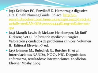  (23) Kellicker PG, Pravikoff D. Hemorragia digestiva:
  alta. Cinahl Nursing Guide. Enlace: http://0-
  search.ebscohost.com.fama.us.es/login.aspx?direct=tr
  ue&db=nre&AN=SPA5000004444&lang=es&site=nrc-
  spa
 (24) Mantik Lewis, S; McLean Heitkemper, M; Ruff
  Dirksen; S et al. Enfermería medicoquirúrgica.
  Valoración y cuidados de problemas clínicos. Volumen
  II. Editoral Elsevier, 6ª ed.
 (25) Johnson M., Bulechek G., Butcher H. et al.
  Interrelaciones NANDA, NOC y NIC. Diagnósticos
  enfermeros, resultados e intervenciones. 2ª edición.
  Elsevier Mosby. 2007.
 