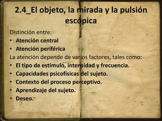 2.4_El objeto, la mirada y la pulsión
escópica
Distinción entre:
• Atención central
• Atención periférica
La atención depende de varios factores, tales como:
• El tipo de estímulo, intensidad y frecuencia.
• Capacidades psicofísicas del sujeto.
• Contexto del proceso perceptivo.
• Aprendizaje del sujeto.
• Deseo.
 