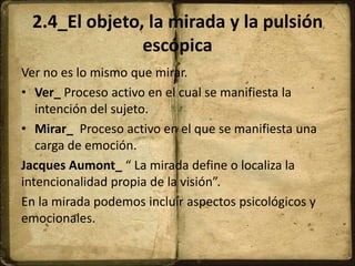 2.4_El objeto, la mirada y la pulsión
escópica
Ver no es lo mismo que mirar.
• Ver_ Proceso activo en el cual se manifiesta la
intención del sujeto.
• Mirar_ Proceso activo en el que se manifiesta una
carga de emoción.
Jacques Aumont_ “ La mirada define o localiza la
intencionalidad propia de la visión”.
En la mirada podemos incluir aspectos psicológicos y
emocionales.
 