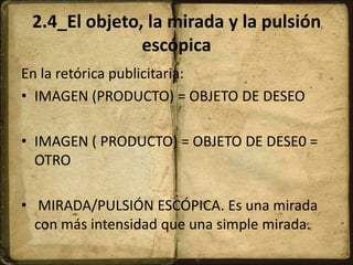 2.4_El objeto, la mirada y la pulsión
escópica
En la retórica publicitaria:
• IMAGEN (PRODUCTO) = OBJETO DE DESEO
• IMAGEN ( PRODUCTO) = OBJETO DE DESE0 =
OTRO
• MIRADA/PULSIÓN ESCÓPICA. Es una mirada
con más intensidad que una simple mirada.
 