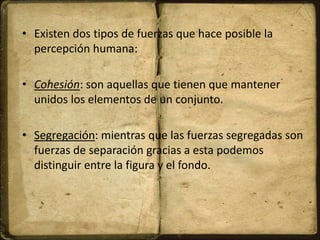 • Existen dos tipos de fuerzas que hace posible la
percepción humana:
• Cohesión: son aquellas que tienen que mantener
unidos los elementos de un conjunto.
• Segregación: mientras que las fuerzas segregadas son
fuerzas de separación gracias a esta podemos
distinguir entre la figura y el fondo.
 