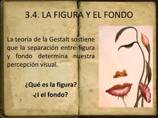 3.4. LA FIGURA Y EL FONDO
La teoría de la Gestalt sostiene
que la separación entre figura
y fondo determina nuestra
percepción visual.
¿Qué es la figura?
¿I el fondo?
 