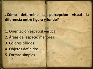 ¿Cómo determina la percepción visual la
diferencia entre figura y fondo?
1. Orientación espacial vertical
2. Áreas del espacio menores
3. Colores cálidos
4. Objetos definidos
5. Formas simples
 