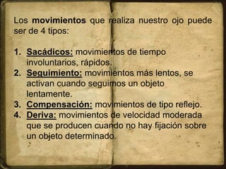 Los movimientos que realiza nuestro ojo puede
ser de 4 tipos:
1. Sacádicos: movimientos de tiempo
involuntarios, rápidos.
2. Seguimiento: movimientos más lentos, se
activan cuando seguimos un objeto
lentamente.
3. Compensación: movimientos de tipo reflejo.
4. Deriva: movimientos de velocidad moderada
que se producen cuando no hay fijación sobre
un objeto determinado.
 