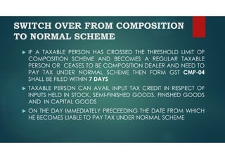 SWITCH OVER FROM COMPOSITION
TO NORMAL SCHEME
 IF A TAXABLE PERSON HAS CROSSED THE THRESHOLD LIMIT OF
COMPOSITION SCHEME AND BECOMES A REGULAR TAXABLE
PERSON OR CEASES TO BE COMPOSITION DEALER AND NEED TO
PAY TAX UNDER NORMAL SCHEME THEN FORM GST CMP-04
SHALL BE FILED WITHIN 7 DAYS
 TAXABLE PERSON CAN AVAIL INPUT TAX CREDIT IN RESPECT OF
INPUTS HELD IN STOCK, SEMI-FINISHED GOODS, FINISHED GOODS
AND IN CAPITAL GOODS
 ON THE DAY IMMEDIATELY PRECEEDING THE DATE FROM WHICH
HE BECOMES LIABLE TO PAY TAX UNDER NORMAL SCHEME
 