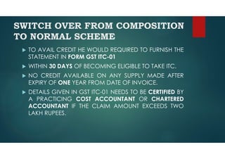 SWITCH OVER FROM COMPOSITION
TO NORMAL SCHEME
 TO AVAIL CREDIT HE WOULD REQUIRED TO FURNISH THE
STATEMENT IN FORM GST ITC-01
 WITHIN 30 DAYS OF BECOMING ELIGIBLE TO TAKE ITC.
 NO CREDIT AVAILABLE ON ANY SUPPLY MADE AFTER
EXPIRY OF ONE YEAR FROM DATE OF INVOICE.
 DETAILS GIVEN IN GST ITC-01 NEEDS TO BE CERTIFIED BY
A PRACTICING COST ACCOUNTANT OR CHARTERED
ACCOUNTANT IF THE CLAIM AMOUNT EXCEEDS TWO
LAKH RUPEES.
 