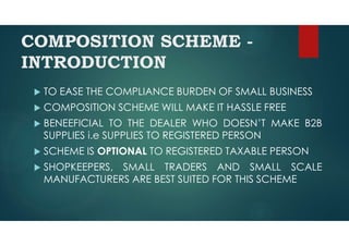 COMPOSITION SCHEME -
INTRODUCTION
 TO EASE THE COMPLIANCE BURDEN OF SMALL BUSINESS
 COMPOSITION SCHEME WILL MAKE IT HASSLE FREE
 BENEEFICIAL TO THE DEALER WHO DOESN’T MAKE B2B
SUPPLIES i.e SUPPLIES TO REGISTERED PERSON
 SCHEME IS OPTIONAL TO REGISTERED TAXABLE PERSON
 SHOPKEEPERS, SMALL TRADERS AND SMALL SCALE
MANUFACTURERS ARE BEST SUITED FOR THIS SCHEME
 