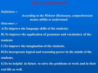 Topic : Comprehension
Definition :-
According to the Webster Dictionary, comprehension
means ability to understand.
Outcomes :-
A)To improve the language skills of the students.
B) To improve the application of grammar and vocabulary of the
students
C)To improve the imagination of the students.
D)To incorporate logical and reasoning power in the minds of the
students.
E)To be helpful in future to solve the problems at work and in their
real life as well.
 