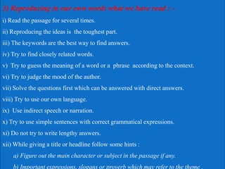 3) Reproducing in our own words what we have read : -
i) Read the passage for several times.
ii) Reproducing the ideas is the toughest part.
iii) The keywords are the best way to find answers.
iv) Try to find closely related words.
v) Try to guess the meaning of a word or a phrase according to the context.
vi) Try to judge the mood of the author.
vii) Solve the questions first which can be answered with direct answers.
viii) Try to use our own language.
ix) Use indirect speech or narration.
x) Try to use simple sentences with correct grammatical expressions.
xi) Do not try to write lengthy answers.
xii) While giving a title or headline follow some hints :
a) Figure out the main character or subject in the passage if any.
b) Important expressions, slogans or proverb which may refer to the theme .
 