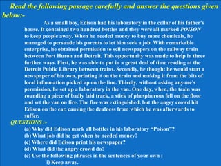 Read the following passage carefully and answer the questions given
below:-
As a small boy, Edison had his laboratory in the cellar of his father's
house. It contained two hundred bottles and they were all marked POISON
to keep people away. When he needed money to buy more chemicals, he
managed to persuade his parents to let him seek a job. With remarkable
enterprise, he obtained permission to sell newspapers on the railway train
between Port Huron and Detroit. This opportunity was made to help in three
further ways. First, he was able to put in a great deal of time reading at the
Detroit Public Library between trains. Secondly, he thought he would start a
newspaper of his own, printing it on the train and making it from the bits of
local information picked up on the line. Thirdly, without asking anyone’s
permission, he set up a laboratory in the van. One day, when, the train was
rounding a piece of badly laid track, a stick of phosphorous fell on the floor
and set the van on fire. The fire was extinguished, but the angry crowd hit
Edison on the ear, causing the deafness from which he was afterwards to
suffer.
QUESTIONS :-
(a) Why did Edison mark all bottles in his laboratory “Poison”?
(b) What job did he get when he needed money?
(c) Where did Edison print his newspaper?
(d) What did the angry crowd do?
(e) Use the following phrases in the sentences of your own :
i) Keep away.
 