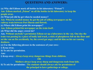 QUESTIONS AND ANSWERS:
(a) Why did Edison mark all bottles in his laboratory “Poison”?
Ans. Edison marked „Poison‟ on all the bottles in his laboratory to keep the
people away.
(b) What job did he get when he needed money?
Ans. When he needed money he got the job of selling newspapers on the
railway train between Port Huron and Detroit.
(c) Where did Edison print his newspaper?
Ans. Edison printed his newspaper on the train itself .
(d) What did the angry crowd do?
Ans. Without anybody’s permission Edison set up a laboratory in the van. One day the
train was passing by a piece of badly laid track, a stick of phosphorus fell on the floor and
set the van on fire accidently. So, the crowd got angry and hit him on his ear causing
deafness.
(e) Use the following phrases in the sentences of your own :
i) Keep away.
ii) To ask for permission.
Ans:
i) Keep away : Always keep away dangerous things from children.
OR
Mothers always keep away sharp and dangerous tools from kids.
ii) To ask for permission : The students should always ask for permission of
the principal to have gatherings at college.
 