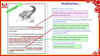 Analizamos…
Identifica información explicita distinguiéndola de otra
semejante en una descripción.
Deduce el significado de una expresión según el contexto a
partir de una información explicita de una descripción.
Deduce relaciones lógicas de causa efecto contexto a partir
de una información explicita de una descripción.
Deduce el tema de una descripción.
¿Dónde vive el oso hormiguero?
¿En el texto que quiere decir que el oso hormiguero es un
animal insectívoro?
¿Por qué el oso hormiguero es uno de los animales mas
extraños del mundo?
¿De qué trata el texto que leíste?
 