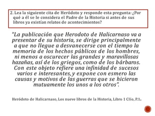 “La publicación que Herodoto de Halicarnaso va a
presentar de su historia, se dirige principalmente
a que no llegue a desvanecerse con el tiempo la
memoria de los hechos públicos de los hombres,
ni menos a oscurecer las grandes y maravillosas
hazañas, así de los griegos, como de los bárbaros.
Con este objeto refiere una infinidad de sucesos
varios e interesantes, y expone con esmero las
causas y motivos de las guerras que se hicieron
mutuamente los unos a los otros”.
Heródoto de Halicarnaso, Los nueve libros de la Historia, Libro 1 Clío, P.1.
2. Lea la siguiente cita de Heródoto y responde esta pregunta: ¿Por
qué a él se le considera el Padre de la Historia si antes de sus
libros ya existían relatos de acontecimientos?
 