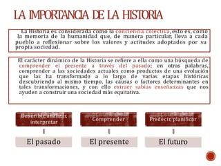 LA IMPORTANCIA D
E LA HISTORIA
La Historia es considerada como la conciencia colectiva, esto es, como
la memoria de la humanidad que, de manera particular, lleva a cada
pueblo a reflexionar sobre los valores y actitudes adoptados por su
propia sociedad.
Describir, analizar,
interpretar
El pasado
Comprender
El presente
Predecir, planificar
El futuro
El carácter dinámico de la Historia se refiere a ella como una búsqueda de
comprender el presente a través del pasado; en otras palabras,
comprender a las sociedades actuales como productos de una evolución
que las ha transformado a lo largo de varias etapas históricas
descubriendo al mismo tiempo, las causas o factores determinantes en
tales transformaciones, y con ello extraer sabias enseñanzas que nos
ayuden a construir una sociedad más equitativa.
 