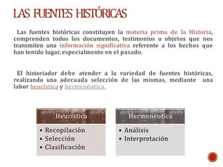 LAS FUENTES HISTÓRICAS
Las fuentes históricas constituyen la materia prima de la Historia,
comprenden todos los documentos, testimonios u objetos que nos
transmiten una información significativa referente a los hechos que
han tenido lugar, especialmente en el pasado.
El historiador debe atender a la variedad de fuentes históricas,
realizando una adecuada selección de las mismas, mediante una
labor heurística y hermenéutica.
Heurística
• Recopilación
• Selección
• Clasificación
Hermenéutica
• Análisis
• Interpretación
 
