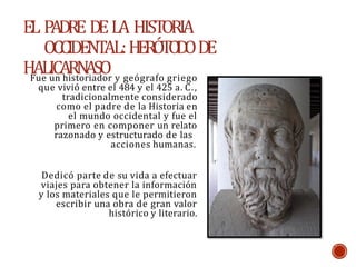 EL P
ADRE DELA HISTORIA
OCCIDENTAL:H
E
RÓ
T
O
D
ODE
HALICARN
ASO
Fue un historiador y geógrafo griego
que vivió entre el 484 y el 425 a. C.,
tradicionalmente considerado
como el padre de la Historia en
el mundo occidental y fue el
primero en componer un relato
razonado y estructurado de las
acciones humanas.
Dedicó parte de su vida a efectuar
viajes para obtener la información
y los materiales que le permitieron
escribir una obra de gran valor
histórico y literario.
 