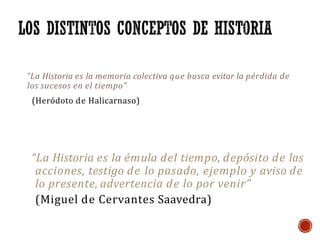“La Historia es la memoria colectiva que busca evitar la pérdida de
los sucesos en el tiempo”
(Heródoto de Halicarnaso)
“La Historia es la émula del tiempo, depósito de las
acciones, testigo de lo pasado, ejemplo y aviso de
lo presente, advertencia de lo por venir”
(Miguel de Cervantes Saavedra)
 