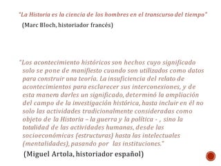 “La Historia es la ciencia de los hombres en el transcurso del tiempo”
(Marc Bloch, historiador francés)
“Los acontecimiento históricos son hechos cuyo significado
solo se pone de manifiesto cuando son utilizados como datos
para construir una teoría. La insuficiencia del relato de
acontecimientos para esclarecer sus interconexiones, y de
esta manera darles un significado, determinó la ampliación
del campo de la investigación histórica, hasta incluir en él no
solo las actividades tradicionalmente consideradas como
objeto de la Historia – la guerra y la política - , sino la
totalidad de las actividades humanas, desde las
socioeconómicas (estructuras) hasta las intelectuales
(mentalidades), pasando por las instituciones.”
(Miguel Artola, historiador español)
 