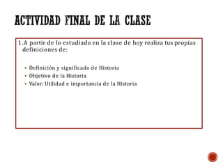 1.A partir de lo estudiado en la clase de hoy realiza tus propias
definiciones de:
▪ Definición y significado de Historia
▪ Objetivo de la Historia
▪ Valor: Utilidad e importancia de la Historia
 