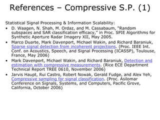 References – Compressive S.P. (1)
Statistical Signal Processing & Information Scalability:
• D. Waagen, N. Shah, M. Ordaz, and M. Cassabaum, “Random
   subspaces and SAR classification efficacy,” in Proc. SPIE Algorithms for
   Synthetic Aperture Radar Imagery XII, May 2005.
• Marco Duarte, Mark Davenport, Michael Wakin, and Richard Baraniuk,
   Sparse signal detection from incoherent projections. (Proc. IEEE Int.
   Conf. on Acoustics, Speech, and Signal Processing (ICASSP), Toulouse,
   France, May 2006)
• Mark Davenport, Michael Wakin, and Richard Baraniuk, Detection and
   estimation with compressive measurements. (Rice ECE Department
   Technical Report TREE 0610, November 2006)
• Jarvis Haupt, Rui Castro, Robert Nowak, Gerald Fudge, and Alex Yeh,
   Compressive sampling for signal classification. (Proc. Asilomar
   Conference on Signals, Systems, and Computers, Pacific Grove,
   California, October 2006)
 