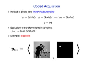 Coded Acquisition
• Instead of pixels, take linear measurements

             y1 = f, φ1 , y2 = f, φ2 , . . . , yM = f, φM

                                  y = Φf

• Equivalent to transform domain sampling,
  {φm } = basis functions

• Example: big pixels




   ym =
                                             ,
 