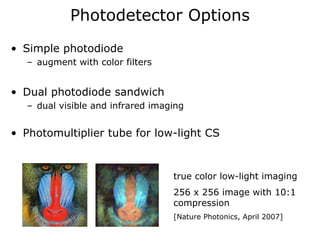 Photodetector Options
• Simple photodiode
  – augment with color filters


• Dual photodiode sandwich
  – dual visible and infrared imaging


• Photomultiplier tube for low-light CS


                                  true color low-light imaging
                                  256 x 256 image with 10:1
                                  compression
                                  [Nature Photonics, April 2007]
 