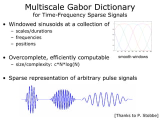 Multiscale Gabor Dictionary
           for Time-Frequency Sparse Signals
• Windowed sinusoids at a collection of    1




  – scales/durations
                                          0.8




                                          0.6


  – frequencies                           0.4



  – positions                             0.2




                                           0
                                                 50   100   150   200   250   300   350   400   450   500




• Overcomplete, efficiently computable            smooth windows
  – size/complexity: c*N*log(N)


• Sparse representation of arbitrary pulse signals




                                                [Thanks to P. Stobbe]
 