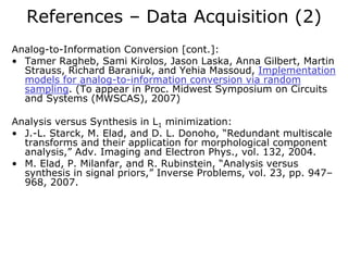 References – Data Acquisition (2)
Analog-to-Information Conversion [cont.]:
• Tamer Ragheb, Sami Kirolos, Jason Laska, Anna Gilbert, Martin
  Strauss, Richard Baraniuk, and Yehia Massoud, Implementation
  models for analog-to-information conversion via random
  sampling. (To appear in Proc. Midwest Symposium on Circuits
  and Systems (MWSCAS), 2007)

Analysis versus Synthesis in L1 minimization:
• J.-L. Starck, M. Elad, and D. L. Donoho, “Redundant multiscale
  transforms and their application for morphological component
  analysis,” Adv. Imaging and Electron Phys., vol. 132, 2004.
• M. Elad, P. Milanfar, and R. Rubinstein, “Analysis versus
  synthesis in signal priors,” Inverse Problems, vol. 23, pp. 947–
  968, 2007.
 