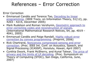 References – Error Correction
Error Correction
• Emmanuel Candès and Terence Tao, Decoding by linear
   programming. (IEEE Trans. on Information Theory, 51(12), pp.
   4203 - 4215, December 2005)
• Mark Rudelson and Roman Vershynin, Geometric approach to
   error correcting codes and reconstruction of signals.
   (International Mathematical Research Notices, 64, pp. 4019 -
   4041, 2005)
• Emmanuel Candès and Paige Randall, Highly robust error
   correction by convex programming. (Preprint, 2006)
• Rick Chartrand, Nonconvex compressed sensing and error
   correction. (Proc. IEEE Int. Conf. on Acoustics, Speech, and
   Signal Processing (ICASSP), Honolulu, Hawaii, April 2007)
• Cynthia Dwork, Frank McSherry, and Kunal Talwar, The price of
   privacy and the limits of LP decoding. (Proc. Symposium on
   Theory of Computing (STOC), San Diego, California, June,
   2007)
 
