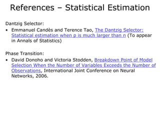 References – Statistical Estimation
Dantzig Selector:
• Emmanuel Candès and Terence Tao, The Dantzig Selector:
  Statistical estimation when p is much larger than n (To appear
  in Annals of Statistics)

Phase Transition:
• David Donoho and Victoria Stodden, Breakdown Point of Model
  Selection When the Number of Variables Exceeds the Number of
  Observations, International Joint Conference on Neural
  Networks, 2006.
 