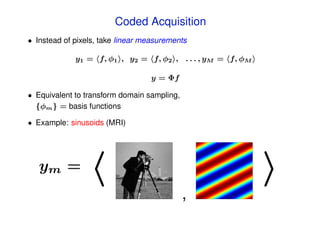 Coded Acquisition
• Instead of pixels, take linear measurements

             y1 = f, φ1 , y2 = f, φ2 , . . . , yM = f, φM

                                  y = Φf

• Equivalent to transform domain sampling,
  {φm } = basis functions

• Example: sinusoids (MRI)




   ym =
                                             ,
 