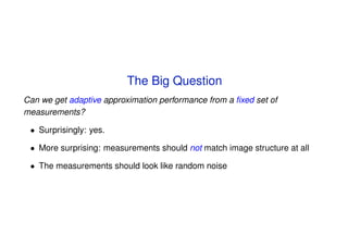 The Big Question
Can we get adaptive approximation performance from a ﬁxed set of
measurements?

 • Surprisingly: yes.

 • More surprising: measurements should not match image structure at all

 • The measurements should look like random noise
 