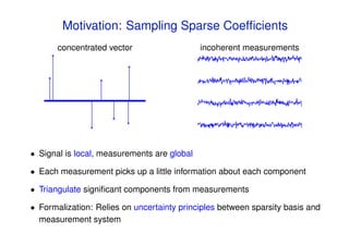 Motivation: Sampling Sparse Coefﬁcients
       concentrated vector                   incoherent measurements




• Signal is local, measurements are global

• Each measurement picks up a little information about each component

• Triangulate signiﬁcant components from measurements

• Formalization: Relies on uncertainty principles between sparsity basis and
  measurement system
 