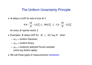 The Uniform Uncertainty Principle

• Φ obeys a UUP for sets of size K if
                        M         2            2             M         2
                0.8 ·       · f   2   ≤   Φf   2   ≤ 1.2 ·       · f   2
                        N                                    N
  for every K-sparse vector f

• Examples: Φ obeys UUP for K              M/ log N when
   –   φm = random Gaussian
   –   φm = random binary
   –   φm = randomly selected Fourier samples
       (extra log factors apply)

• We call these types of measurements incoherent
 